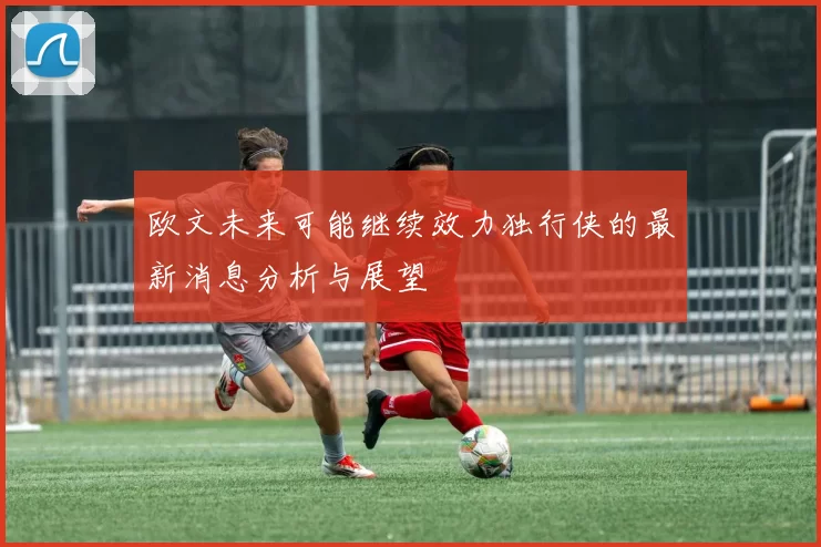 欧文未来可能继续效力独行侠的最新消息分析与展望