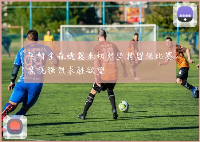 阿特金森透露米切尔坚持留场比赛展现强烈求胜欲望