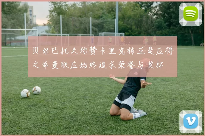 贝尔巴托夫称赞卡里克转正是应得之举曼联应始终追求荣誉与奖杯