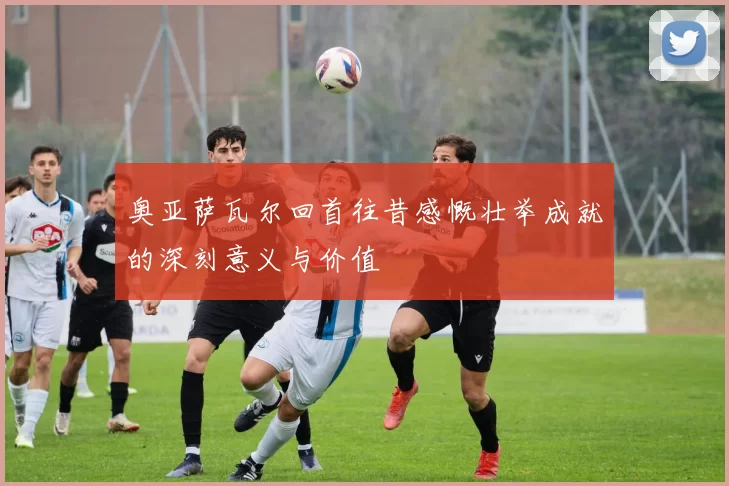 奥亚萨瓦尔回首往昔感慨壮举成就的深刻意义与价值
