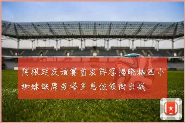 阿根廷友谊赛首发阵容揭晓梅西小蜘蛛缺席劳塔罗恩佐领衔出战