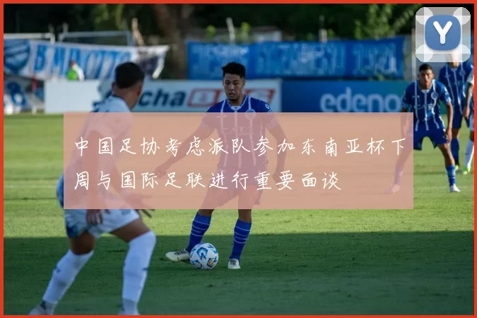 中国足协考虑派队参加东南亚杯下周与国际足联进行重要面谈
