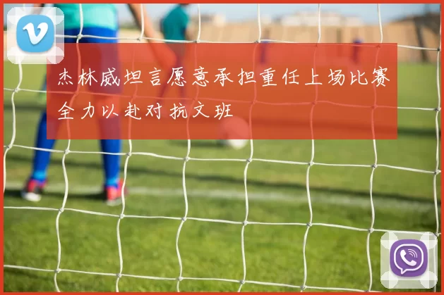 杰林威坦言愿意承担重任上场比赛全力以赴对抗文班