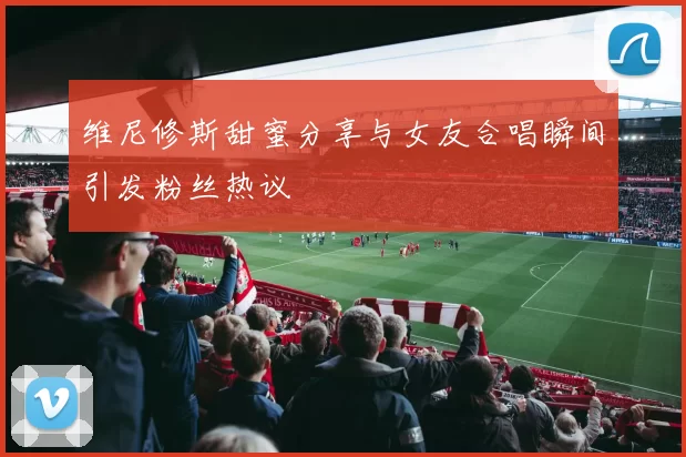 维尼修斯甜蜜分享与女友合唱瞬间引发粉丝热议