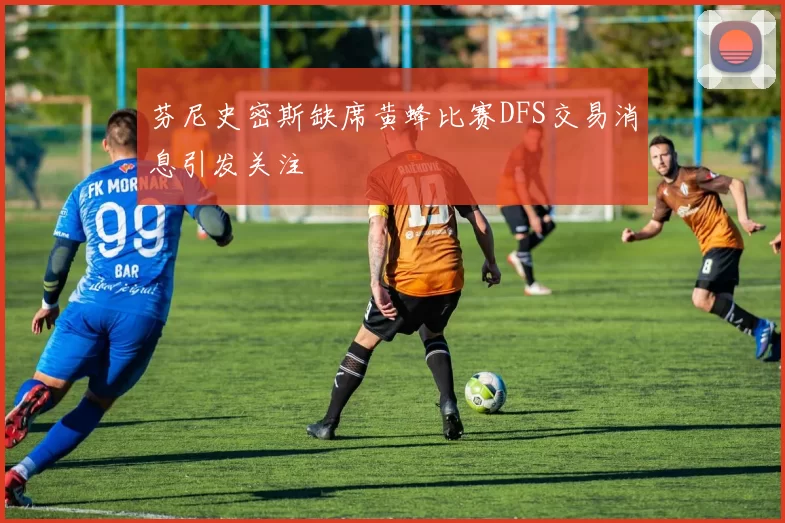 芬尼史密斯缺席黄蜂比赛DFS交易消息引发关注