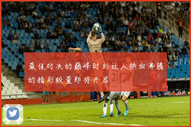 最佳对决的巅峰时刻让人热血沸腾的精彩较量即将开启