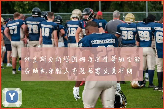 帕金斯分析塔图姆与字母哥组合能否助凯尔特人夺冠或需交易布朗