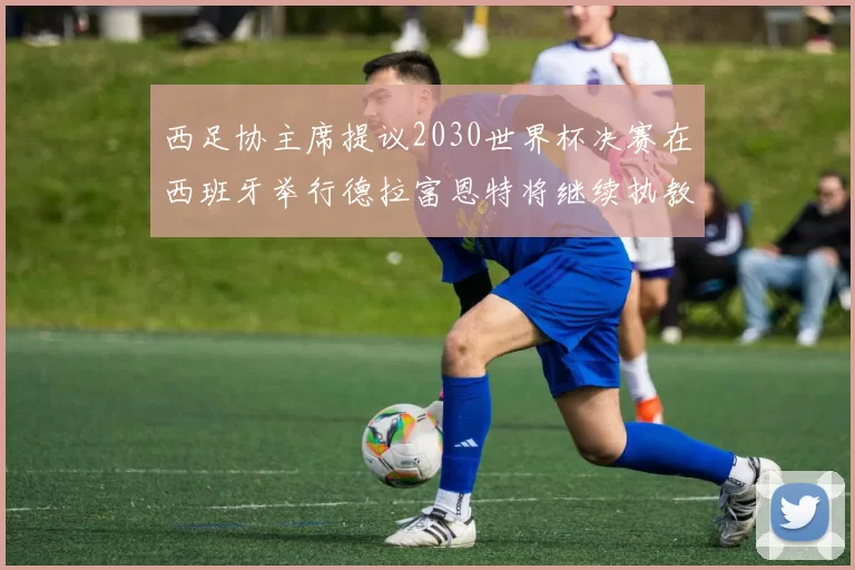 西足协主席提议2030世界杯决赛在西班牙举行德拉富恩特将继续执教国家队