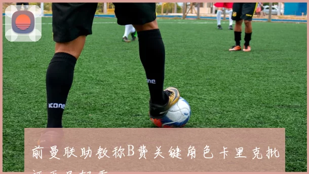 前曼联助教称B费关键角色卡里克批评无足轻重
