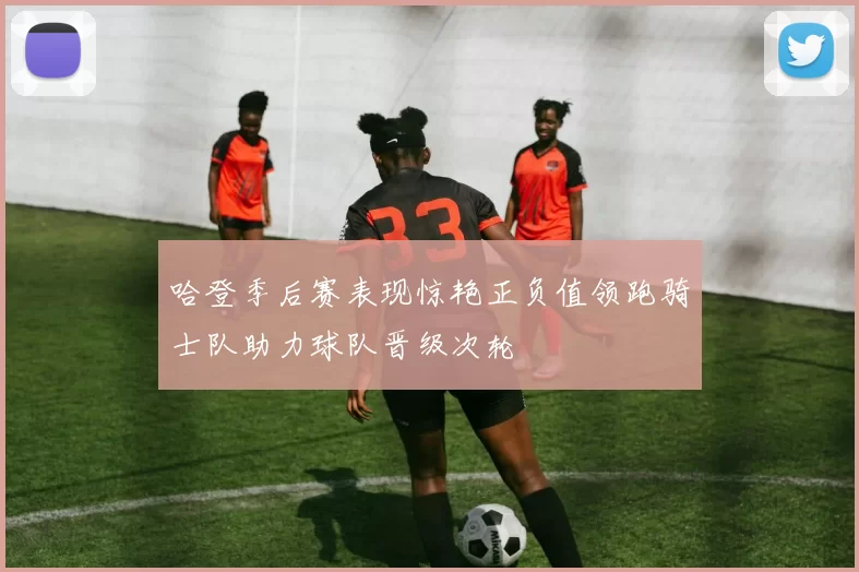 哈登季后赛表现惊艳正负值领跑骑士队助力球队晋级次轮
