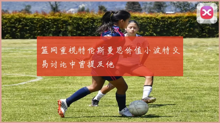 篮网重视特伦斯曼恩价值小波特交易讨论中曾提及他